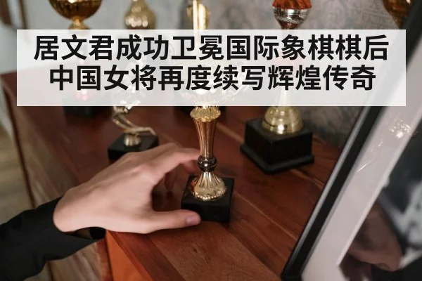 居文君成功卫冕国际象棋棋后 中国女将再度续写辉煌传奇
