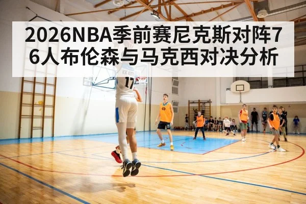 2026NBA季前赛尼克斯对阵76人布伦森与马克西对决分析